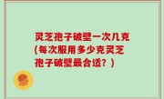 灵芝孢子破壁一次几克(每次服用多少克灵芝孢子破壁最合适？)
