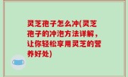 灵芝孢子怎么冲(灵芝孢子的冲泡方法详解，让你轻松享用灵芝的营养好处)