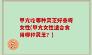 甲亢吃哪种灵芝好些呀女性(甲亢女性适合食用哪种灵芝？)