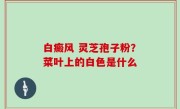 白癜风 灵芝孢子粉？菜叶上的白色是什么