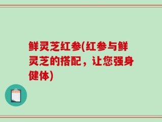 鲜灵芝红参(红参与鲜灵芝的搭配，让您强身健体)