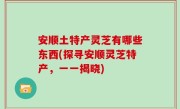 安顺土特产灵芝有哪些东西(探寻安顺灵芝特产，一一揭晓)