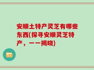安顺土特产灵芝有哪些东西(探寻安顺灵芝特产，一一揭晓)