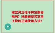 破壁灵芝孢子粉空腹能喝吗？详解破壁灵芝孢子粉的正确使用方法？