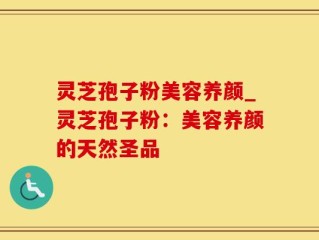 灵芝孢子粉美容养颜_灵芝孢子粉：美容养颜的天然圣品
