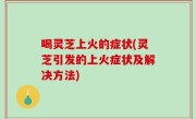 喝灵芝上火的症状(灵芝引发的上火症状及解决方法)