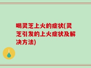 喝灵芝上火的症状(灵芝引发的上火症状及解决方法)