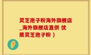 灵芝孢子粉海外旗舰店_海外旗舰店直供 优质灵芝孢子粉 )