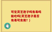 可见灵芝孢子吗有毒吗能吃吗(灵芝孢子是否有毒可食用？)