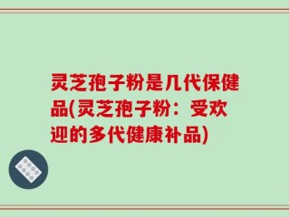 灵芝孢子粉是几代保健品(灵芝孢子粉：受欢迎的多代健康补品)