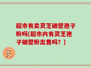 超市有卖灵芝破壁孢子粉吗(超市内有灵芝孢子破壁粉出售吗？)