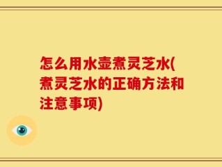 怎么用水壶煮灵芝水(煮灵芝水的正确方法和注意事项)