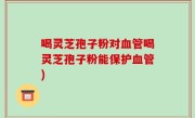 喝灵芝孢子粉对血管喝灵芝孢子粉能保护血管)