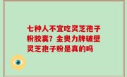 七种人不宜吃灵芝孢子粉胶囊？金奥力牌破壁灵芝孢子粉是真的吗