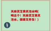 天麻灵芝黄芪泡水喝(喝这个！天麻灵芝黄芪泡水，健康又养生！)