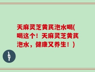 天麻灵芝黄芪泡水喝(喝这个！天麻灵芝黄芪泡水，健康又养生！)