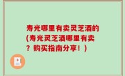 寿光哪里有卖灵芝酒的(寿光灵芝酒哪里有卖？购买指南分享！)