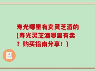 寿光哪里有卖灵芝酒的(寿光灵芝酒哪里有卖？购买指南分享！)