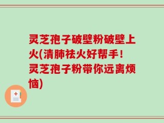 灵芝孢子破壁粉破壁上火(清肺祛火好帮手！灵芝孢子粉带你远离烦恼)