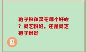 孢子粉和灵芝哪个好吃？灵芝粉好，还是灵芝孢子粉好