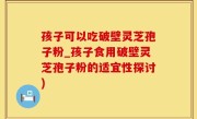 孩子可以吃破壁灵芝孢子粉_孩子食用破壁灵芝孢子粉的适宜性探讨)