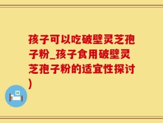 孩子可以吃破壁灵芝孢子粉_孩子食用破壁灵芝孢子粉的适宜性探讨)