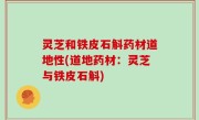 灵芝和铁皮石斛药材道地性(道地药材：灵芝与铁皮石斛)