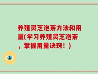 养殖灵芝泡茶方法和用量(学习养殖灵芝泡茶，掌握用量诀窍！)