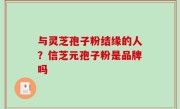 与灵芝孢子粉结缘的人？信芝元孢子粉是品牌吗