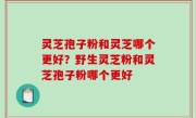 灵芝孢子粉和灵芝哪个更好？野生灵芝粉和灵芝孢子粉哪个更好