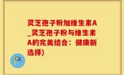 灵芝孢子粉加维生素A_灵芝孢子粉与维生素A的完美结合：健康新选择)