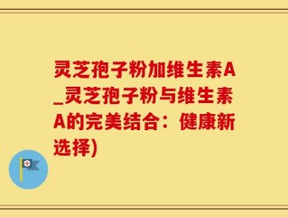 灵芝孢子粉加维生素A_灵芝孢子粉与维生素A的完美结合：健康新选择)