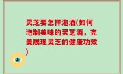 灵芝要怎样泡酒(如何泡制美味的灵芝酒，完美展现灵芝的健康功效)