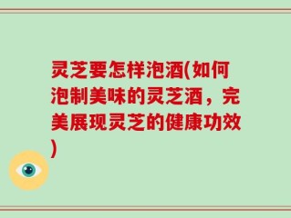 灵芝要怎样泡酒(如何泡制美味的灵芝酒，完美展现灵芝的健康功效)