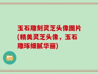 玉石雕刻灵芝头像图片(精美灵芝头像，玉石雕琢细腻华丽)