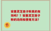 安惠灵芝孢子粉真的有效吗？？安惠灵芝孢子粉的功效和使用方法？