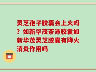 灵芝孢子胶囊会上火吗？如新华茂茶沛胶囊如新华茂灵芝胶囊有降火消炎作用吗