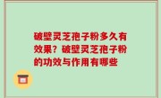 破壁灵芝孢子粉多久有效果？破壁灵芝孢子粉的功效与作用有哪些