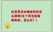 吃完灵芝水喉咙有痰怎么回事(吃了灵芝后喉咙有痰，怎么办？)