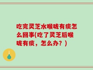 吃完灵芝水喉咙有痰怎么回事(吃了灵芝后喉咙有痰，怎么办？)