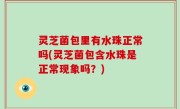 灵芝菌包里有水珠正常吗(灵芝菌包含水珠是正常现象吗？)
