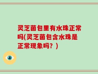 灵芝菌包里有水珠正常吗(灵芝菌包含水珠是正常现象吗？)