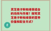 灵芝孢子粉和绿茶结合的功效与作用？探究灵芝孢子粉和绿茶的营养价值和配合方式？