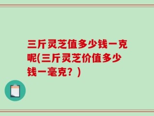 三斤灵芝值多少钱一克呢(三斤灵芝价值多少钱一毫克？)