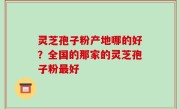 灵芝孢子粉产地哪的好？全国的那家的灵芝孢子粉最好