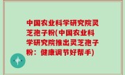 中国农业科学研究院灵芝孢子粉(中国农业科学研究院推出灵芝孢子粉：健康调节好帮手)