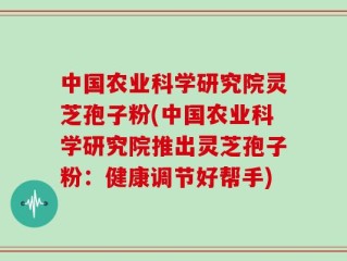 中国农业科学研究院灵芝孢子粉(中国农业科学研究院推出灵芝孢子粉：健康调节好帮手)