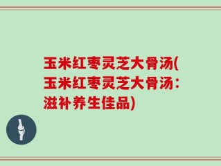 玉米红枣灵芝大骨汤(玉米红枣灵芝大骨汤：滋补养生佳品)