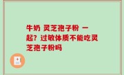牛奶 灵芝孢子粉 一起？过敏体质不能吃灵芝孢子粉吗
