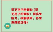 灵芝孢子粉颗粒 (灵芝孢子粉颗粒：提高免疫力，缓解疲劳，养生保健的选择)